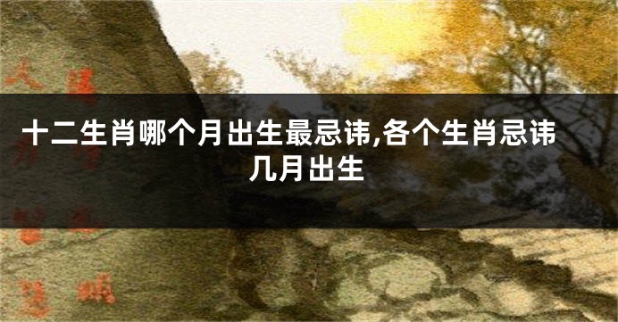十二生肖哪个月出生最忌讳,各个生肖忌讳几月出生