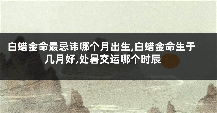 白蜡金命最忌讳哪个月出生,白蜡金命生于几月好,处暑交运哪个时辰