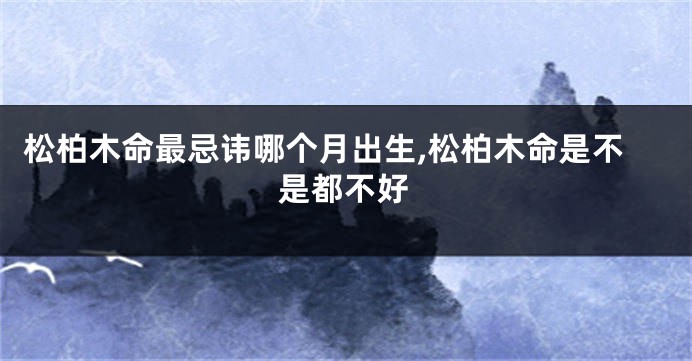 松柏木命最忌讳哪个月出生,松柏木命是不是都不好
