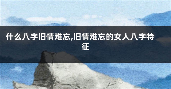 什么八字旧情难忘,旧情难忘的女人八字特征