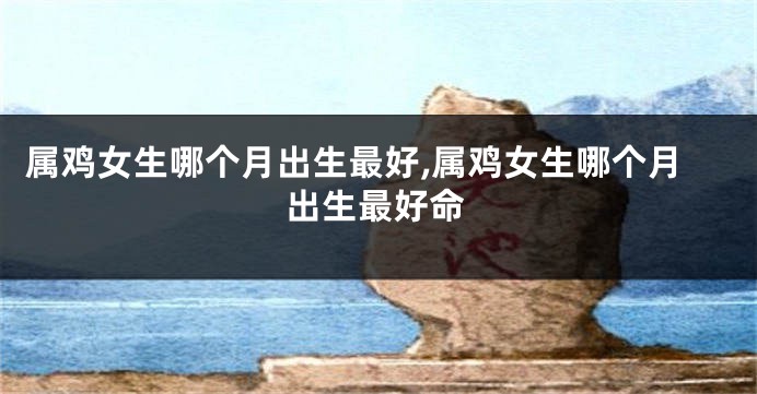 属鸡女生哪个月出生最好,属鸡女生哪个月出生最好命
