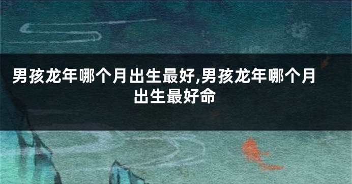 男孩龙年哪个月出生最好,男孩龙年哪个月出生最好命
