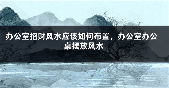 办公室招财风水应该如何布置，办公室办公桌摆放风水