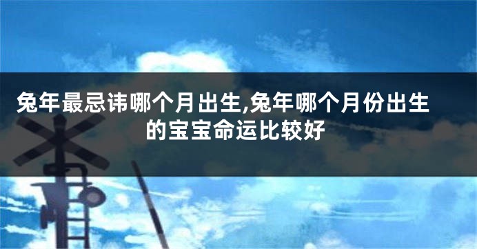 兔年最忌讳哪个月出生,兔年哪个月份出生的宝宝命运比较好