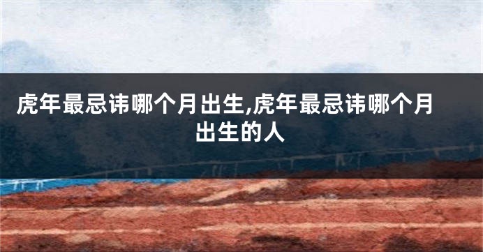 虎年最忌讳哪个月出生,虎年最忌讳哪个月出生的人