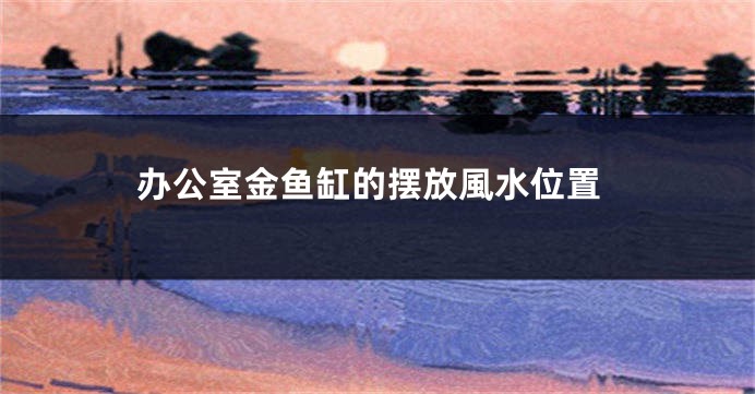 办公室金鱼缸的摆放風水位置