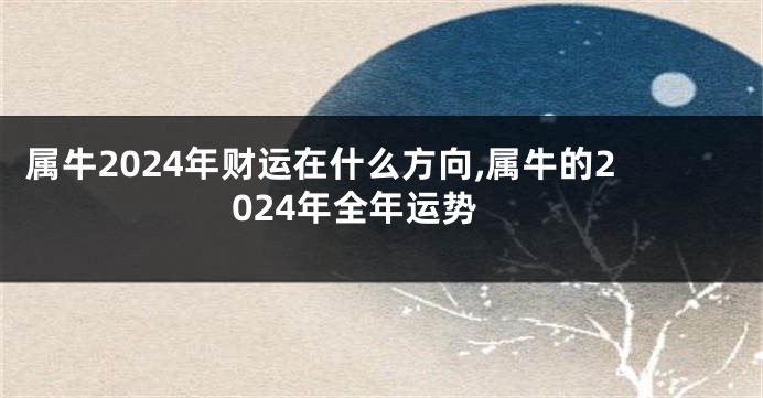 属牛2024年财运在什么方向,属牛的2024年全年运势