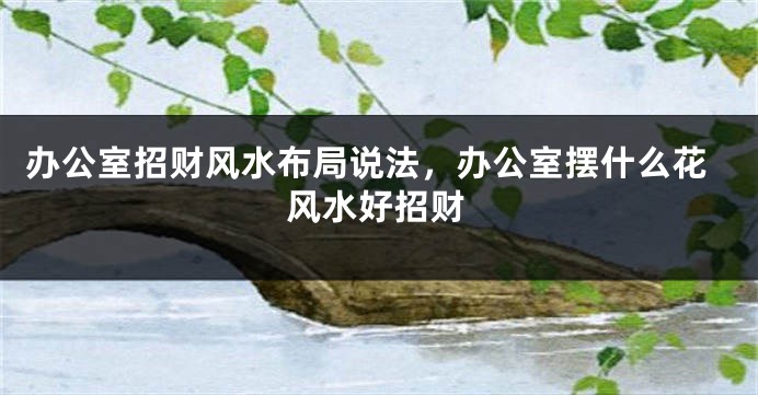 办公室招财风水布局说法，办公室摆什么花风水好招财