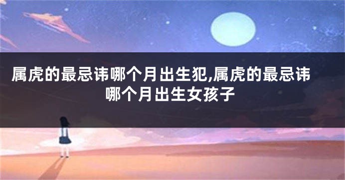 属虎的最忌讳哪个月出生犯,属虎的最忌讳哪个月出生女孩子