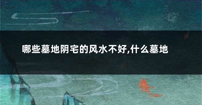 哪些墓地阴宅的风水不好,什么墓地
