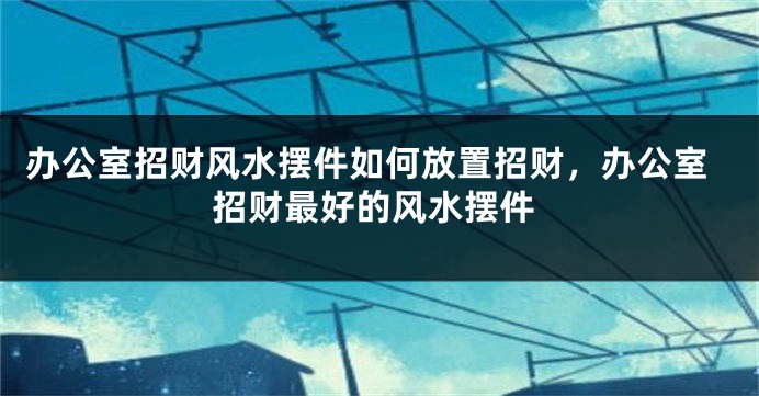 办公室招财风水摆件如何放置招财，办公室招财最好的风水摆件