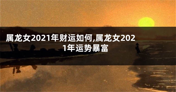属龙女2021年财运如何,属龙女2021年运势暴富