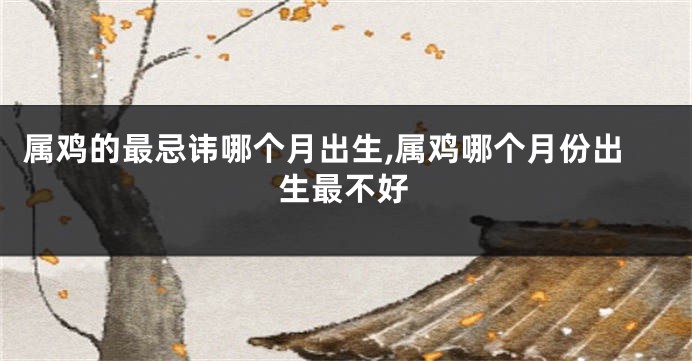 属鸡的最忌讳哪个月出生,属鸡哪个月份出生最不好