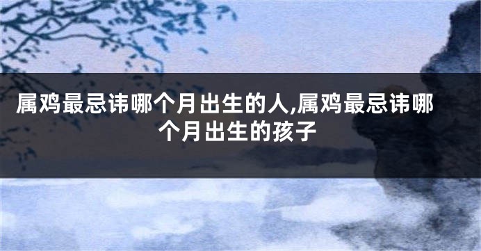 属鸡最忌讳哪个月出生的人,属鸡最忌讳哪个月出生的孩子