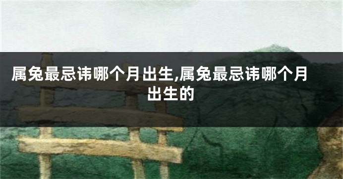 属兔最忌讳哪个月出生,属兔最忌讳哪个月出生的