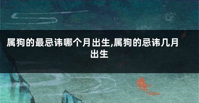 属狗的最忌讳哪个月出生,属狗的忌讳几月出生