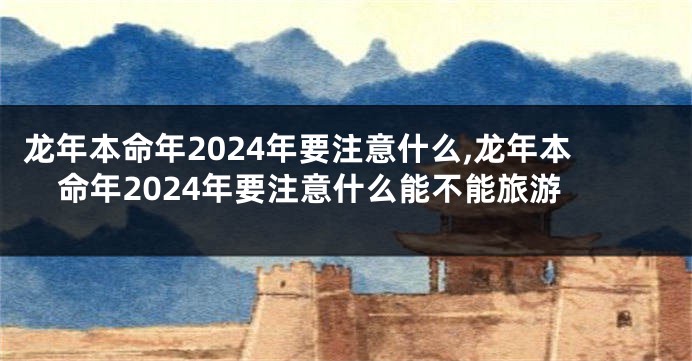 龙年本命年2024年要注意什么,龙年本命年2024年要注意什么能不能旅游