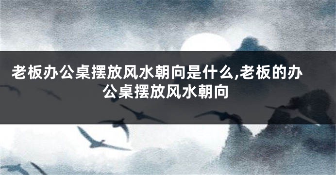 老板办公桌摆放风水朝向是什么,老板的办公桌摆放风水朝向