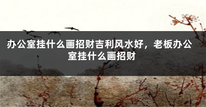 办公室挂什么画招财吉利风水好，老板办公室挂什么画招财