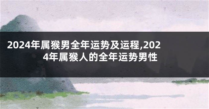 2024年属猴男全年运势及运程,2024年属猴人的全年运势男性