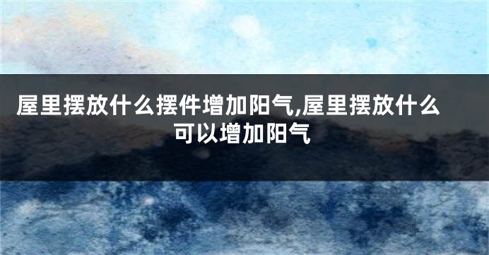 屋里摆放什么摆件增加阳气,屋里摆放什么可以增加阳气