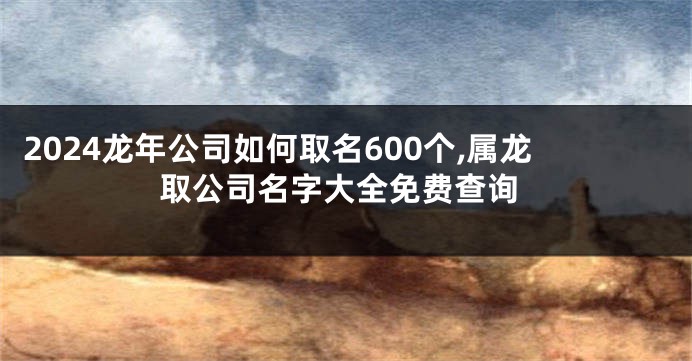 2024龙年公司如何取名600个,属龙取公司名字大全免费查询