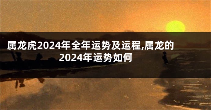 属龙虎2024年全年运势及运程,属龙的2024年运势如何