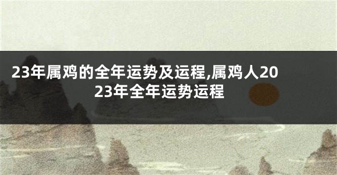 23年属鸡的全年运势及运程,属鸡人2023年全年运势运程