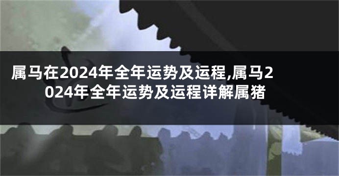 属马在2024年全年运势及运程,属马2024年全年运势及运程详解属猪