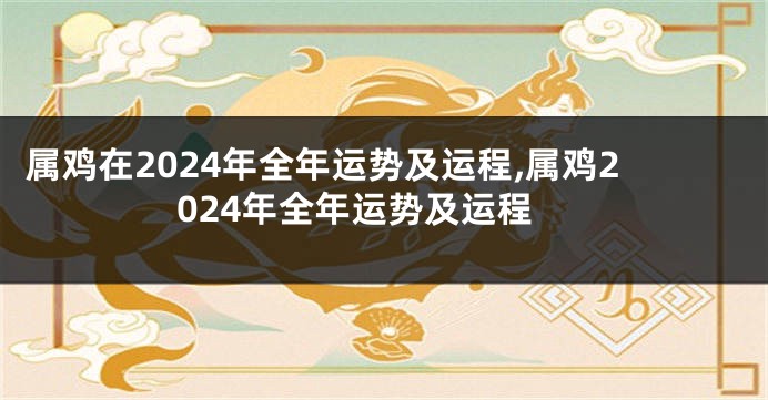 属鸡在2024年全年运势及运程,属鸡2024年全年运势及运程