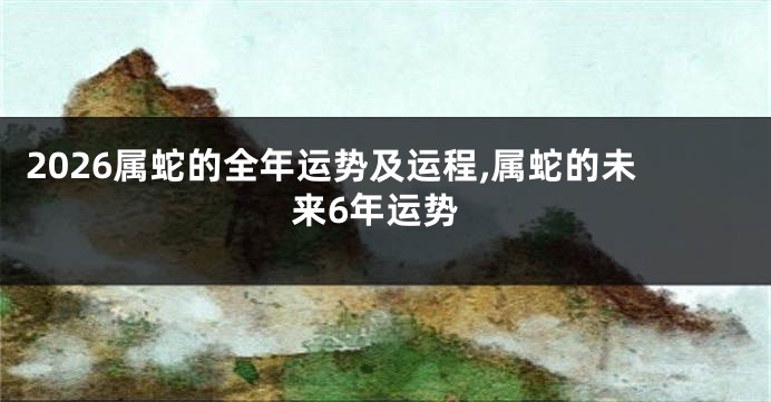 2026属蛇的全年运势及运程,属蛇的未来6年运势