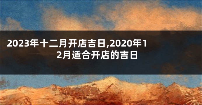 2023年十二月开店吉日,2020年12月适合开店的吉日