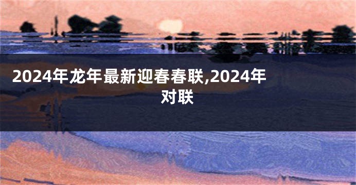 2024年龙年最新迎春春联,2024年对联