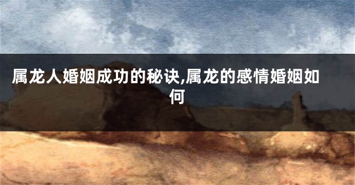 属龙人婚姻成功的秘诀,属龙的感情婚姻如何
