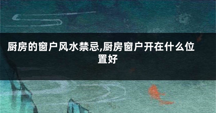 厨房的窗户风水禁忌,厨房窗户开在什么位置好