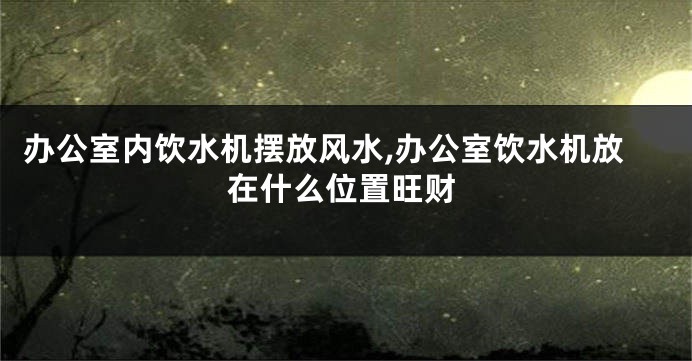 办公室内饮水机摆放风水,办公室饮水机放在什么位置旺财