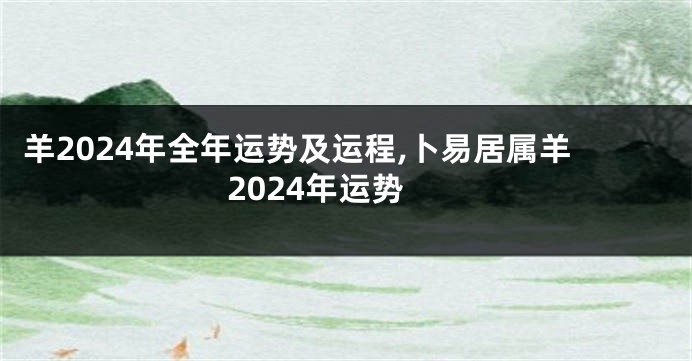 羊2024年全年运势及运程,卜易居属羊2024年运势