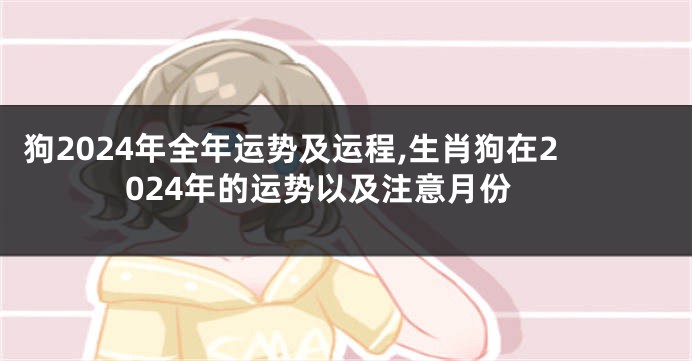 狗2024年全年运势及运程,生肖狗在2024年的运势以及注意月份