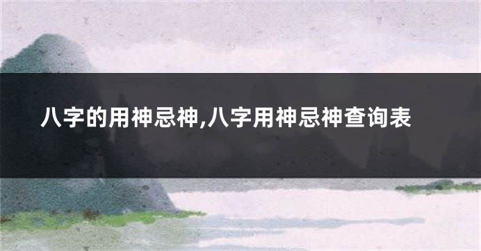 八字的用神忌神,八字用神忌神查询表