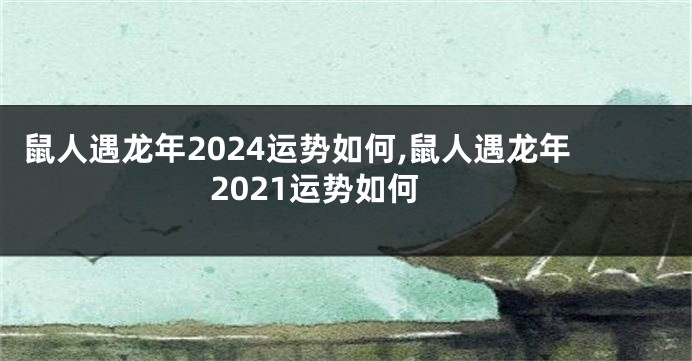 鼠人遇龙年2024运势如何,鼠人遇龙年2021运势如何