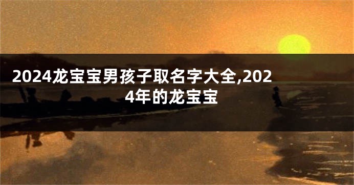 2024龙宝宝男孩子取名字大全,2024年的龙宝宝