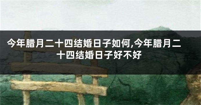 今年腊月二十四结婚日子如何,今年腊月二十四结婚日子好不好