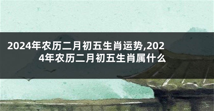 2024年农历二月初五生肖运势,2024年农历二月初五生肖属什么