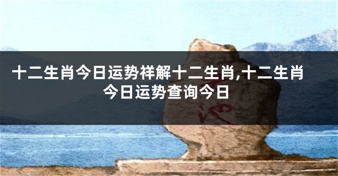 十二生肖今日运势祥解十二生肖,十二生肖今日运势查询今日