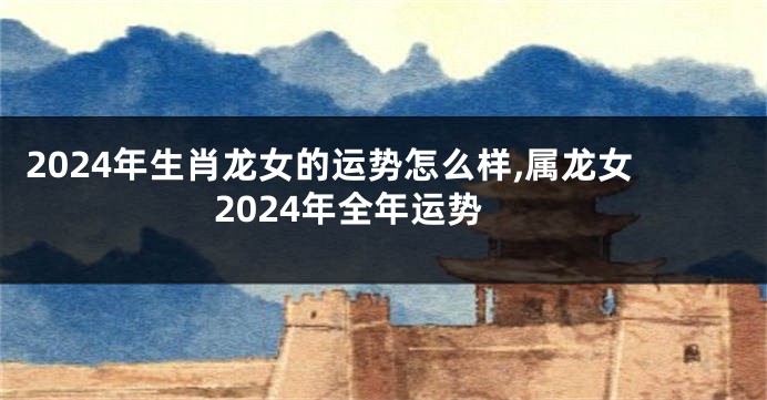 2024年生肖龙女的运势怎么样,属龙女2024年全年运势