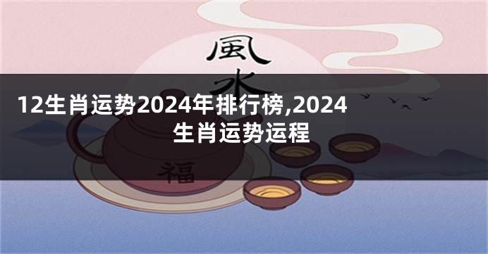 12生肖运势2024年排行榜,2024生肖运势运程
