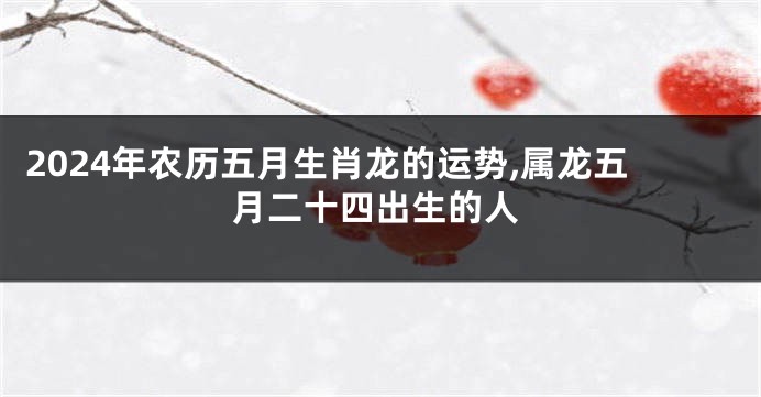 2024年农历五月生肖龙的运势,属龙五月二十四出生的人