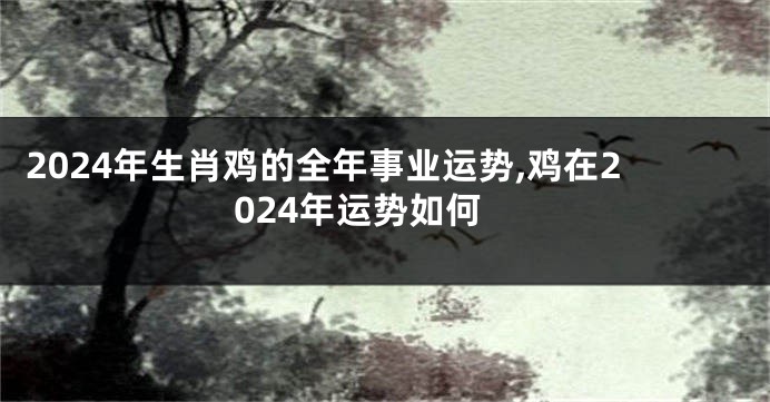 2024年生肖鸡的全年事业运势,鸡在2024年运势如何