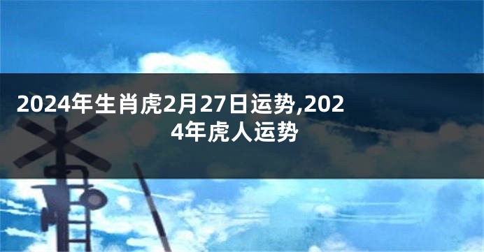 2024年生肖虎2月27日运势,2024年虎人运势