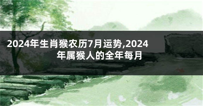 2024年生肖猴农历7月运势,2024年属猴人的全年每月